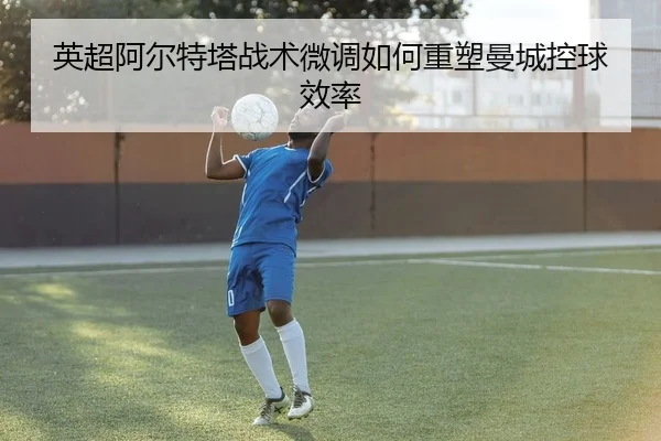 英超阿尔特塔战术微调如何重塑曼城控球效率