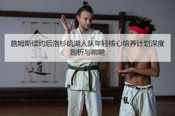 詹姆斯续约后洛杉矶湖人队年轻核心培养计划深度剖析与前瞻